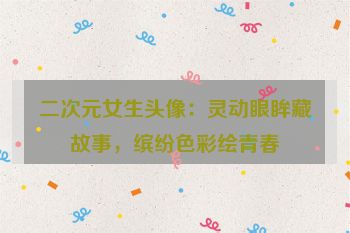 二次元女生头像：灵动眼眸藏故事，缤纷色彩绘青春
