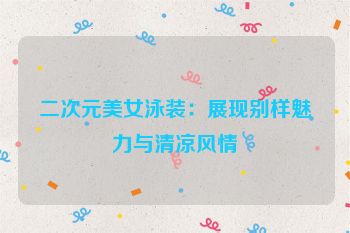 二次元美女泳装：展现别样魅力与清凉风情