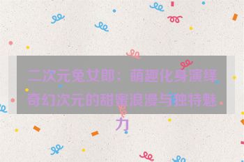 二次元兔女郎：萌趣化身演绎奇幻次元的甜蜜浪漫与独特魅力