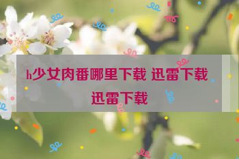 h少女肉番哪里下载 迅雷下载 迅雷下载