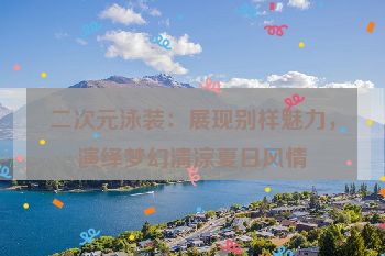 二次元泳装：展现别样魅力，演绎梦幻清凉夏日风情