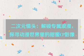 二次元情头：解锁专属浪漫，探寻动漫世界里的甜蜜CP影像