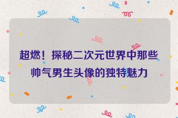 超燃！探秘二次元世界中那些帅气男生头像的独特魅力