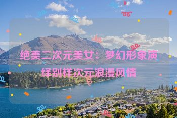 绝美二次元美女：梦幻形象演绎别样次元浪漫风情