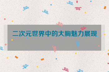 二次元世界中的大胸魅力展现