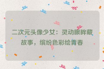 二次元头像少女：灵动眼眸藏故事，缤纷色彩绘青春