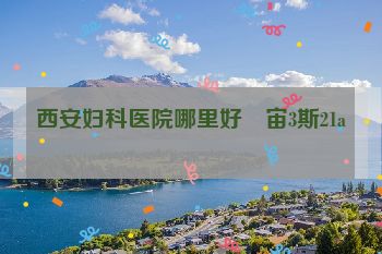 西安妇科医院哪里好乥宙3斯21a