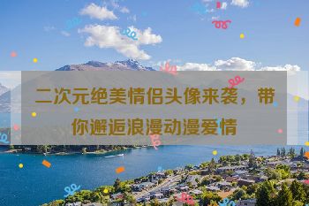 二次元绝美情侣头像来袭，带你邂逅浪漫动漫爱情