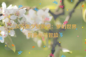 二次元美少女游戏：梦幻世界的邂逅与冒险