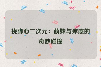 挠脚心二次元：萌妹与痒感的奇妙碰撞