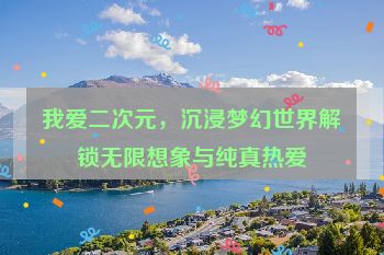 我爱二次元，沉浸梦幻世界解锁无限想象与纯真热爱